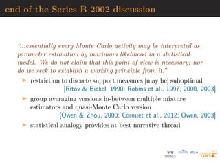 end of the Series B 2002 discussion
“...essentially every Monte Carlo activity may be interpreted as
parameter estimation by maximum likelihood in a statistical
model. We do not claim that this point of view is necessary; nor
do we seek to establish a working principle from it.”
I restriction to discrete support measures [may be] suboptimal
[Ritov  Bickel, 1990; Robins et al., 1997, 2000, 2003]
I group averaging versions in-between multiple mixture
estimators and quasi-Monte Carlo version
[Owen  Zhou, 2000; Cornuet et al., 2012; Owen, 2003]
I statistical analogy provides at best narrative thread
 