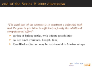 end of the Series B 2002 discussion
“The hard part of the exercise is to construct a submodel such
that the gain in precision is sufficient to justify the additional
computational effort”
I garden of forking paths, with infinite possibilities
I no free lunch (variance, budget, time)
I Rao–Blackwellisation may be detrimental in Markov setups
 