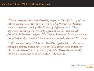 end of the 2002 discussion
“The statistician can considerably improve the efficiency of the
estimator by using the known values of different functionals
such as moments and probabilities of different sets. The
algorithm becomes increasingly efficient as the number of
functionals becomes larger. The result, however, is an extremely
complicated algorithm, which is not necessarily faster.” Y. Ritov
“...the analyst must violate the likelihood principle and eschew
semiparametric, nonparametric or fully parametric maximum
likelihood estimation in favour of non-likelihood-based locally
efficient semiparametric estimators.” J. Robins
 