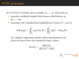 NCE principle
As in Geyer’s method, given sample x1, . . . , xT from p(x; α)
I generate artificial sample from known distribution q,
y1, . . . , yT
I maximise the classification loglikelihood (where ϑ = (α, c))
`(ϑ; x, y) :=
T
X
i=1
log h(xi; ϑ) +
T
X
i=1
log{1 − h(yi; ϑ)}
of a logistic regression model which discriminates the
observed data from the simulated data, where
h(z; ϑ) =
cp̃(z; α)
cp̃(z; α) + q(z)
 