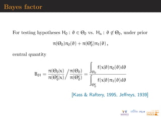 Bayes factor
For testing hypotheses H0 : ϑ ∈ Θ0 vs. Ha : ϑ 6∈ Θ0, under prior
π(Θ0)π0(ϑ) + π(Θc
0)π1(ϑ) ,
central quantity
B01 =
π(Θ0|x)
π(Θc
0|x)

π(Θ0)
π(Θc
0)
=
Z
Θ0
f(x|ϑ)π0(ϑ)dϑ
Z
Θc
0
f(x|ϑ)π1(ϑ)dϑ
[Kass  Raftery, 1995, Jeffreys, 1939]
 