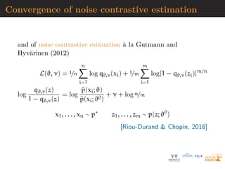 Convergence of noise contrastive estimation
and of noise contrastive estimation à la Gutmann and
Hyvärinen (2012)
L(ϑ, ν) = 1/n
n
X
i=1
log qϑ,ν(xi) + 1/m
m
X
i=1
log[1 − qϑ,ν(zi)]m/n
log
qϑ,ν(z)
1 − qϑ,ν(z)
= log
p̃(xi; ϑ)
p̃(xi; ϑ0)
+ ν + log n/m
x1, . . . , xn ∼ p∗
z1, . . . , zm ∼ p(z; ϑ0
)
[Riou-Durand  Chopin, 2018]
 