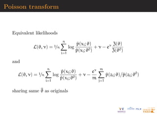 Poisson transform
Equivalent likelihoods
L(ϑ, ν) = 1/n
n
X
i=1
log
p̃(xi; ϑ)
p̃(xi; ϑ0)
+ ν − eν Z(ϑ)
Z(ϑ0)
and
L(ϑ, ν) = 1/n
n
X
i=1
log
p̃(xi; ϑ)
p̃(xi; ϑ0)
+ ν −
eν
m
m
X
j=1
p̃(zi; ϑ)

p̃(zi; ϑ0
)
sharing same ^
ϑ as originals
 