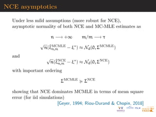 NCE asymptotics
Under less mild assumptions (more robust for NCE),
asymptotic normality of both NCE and MC-MLE estimates as
n −→ +∞ m/m −→ τ
√
n(^
ξMCMLE
n,m − ξ∗
) ≈ Nd(0, ΣMCMLE
)
and √
n(^
ξNCE
n,m − ξ∗
) ≈ Nd(0, ΣNCE
)
with important ordering
ΣMCMLE
 ΣNCE
showing that NCE dominates MCMLE in terms of mean square
error (for iid simulations)
[Geyer, 1994; Riou-Durand  Chopin, 2018]
 