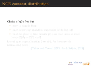 NCE contrast distribution
Choice of q(·) free but
I easy to sample from
I must allows for analytical expression of its log-pdf
I must be close to true density p(·), so that mean squared
error E[|^
ϑT − ϑ?|2] small
Learning an approximation ^
q to p(·), for instance via
normalising flows
[Tabak and Turner, 2013; Jia  Seljiak, 2019]
 