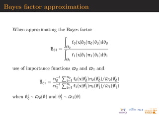 Bayes factor approximation
When approximating the Bayes factor
B01 =
Z
Θ0
f0(x|ϑ0)π0(ϑ0)dϑ0
Z
Θ1
f1(x|ϑ1)π1(ϑ1)dϑ1
use of importance functions $0 and $1 and
b
B01 =
n−1
0
Pn0
i=1 f0(x|ϑi
0)π0(ϑi
0)/$0(ϑi
0)
n−1
1
Pn1
i=1 f1(x|ϑi
1)π1(ϑi
1)/$1(ϑi
1)
when ϑi
0 ∼ $0(ϑ) and ϑi
1 ∼ $1(ϑ)
 