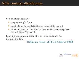 NCE contrast distribution
Choice of q(·) free but
I easy to sample from
I must allows for analytical expression of its log-pdf
I must be close to true density p(·), so that mean squared
error E[|^
ϑT − ϑ?|2] small
Learning an approximation ^
q to p(·), for instance via
normalising flows
[Tabak and Turner, 2013; Jia  Seljiak, 2019]
 