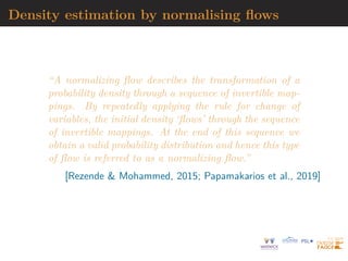 Density estimation by normalising flows
“A normalizing flow describes the transformation of a
probability density through a sequence of invertible map-
pings. By repeatedly applying the rule for change of
variables, the initial density ‘flows’ through the sequence
of invertible mappings. At the end of this sequence we
obtain a valid probability distribution and hence this type
of flow is referred to as a normalizing flow.”
[Rezende  Mohammed, 2015; Papamakarios et al., 2019]
 