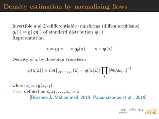 Density estimation by normalising flows
Invertible and 2×differentiable transforms (diffeomorphisms)
gi(·) = g(·; ηi) of standard distribution ϕ(·)
Representation
z = g1 ◦ · · · ◦ gp(x) x ∼ ϕ(x)
Density of z by Jacobian transform
ϕ(x(z)) × detJg1◦···◦gp (z) = ϕ(x(z))
Y
i
|dgi/dzi−1|−1
where zi = gi(zi−1)
Flow defined as x, z1, . . . , zp = z
[Rezende  Mohammed, 2015; Papamakarios et al., 2019]
 