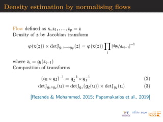 Density estimation by normalising flows
Flow defined as x, z1, . . . , zp = z
Density of z by Jacobian transform
ϕ(x(z)) × detJg1◦···◦gp (z) = ϕ(x(z))
Y
i
|dgi/dzi−1|−1
where zi = gi(zi−1)
Composition of transforms
(g1 ◦ g2)−1
= g−1
2 ◦ g−1
1 (2)
detJg1◦g2
(u) = detJg1
(g2(u)) × detJg2
(u) (3)
[Rezende  Mohammed, 2015; Papamakarios et al., 2019]
 