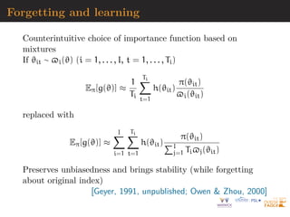 Forgetting and learning
Counterintuitive choice of importance function based on
mixtures
If ϑit ∼ $i(ϑ) (i = 1, . . . , I, t = 1, . . . , Ti)
Eπ[g(ϑ)] ≈
1
Ti
Ti
X
t=1
h(ϑit)
π(ϑit)
$i(ϑit)
replaced with
Eπ[g(ϑ)] ≈
I
X
i=1
Ti
X
t=1
h(ϑit)
π(ϑit)
PI
j=1 Ti$j(ϑit)
Preserves unbiasedness and brings stability (while forgetting
about original index)
[Geyer, 1991, unpublished; Owen  Zhou, 2000]
 
