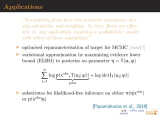 Invertible linear-time transformations
Family of transformations
g(z) = z + uh(w0
z + b), u, w ∈ Rd
, b ∈ R
with h smooth element-wise non-linearity transform, with
derivative h0
Density q(z) obtained by transforming initial density ϕ(z)
through sequence of maps gi, i.e.
z = gp ◦ · · · ◦ g1(x)
and
log q(z) = log ϕ(x) −
p
X
k=1
log |1 + u0
ψk(zk−1)|
[Rezende  Mohammed, 2015]
 