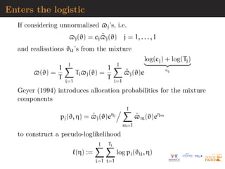 Enters the logistic
If considering unnormalised $j’s, i.e.
$j(ϑ) = cj$̃j(ϑ) j = 1, . . . , I
and realisations ϑit’s from the mixture
$(ϑ) =
1
T
I
X
i=1
Ti$j(ϑ) =
1
T
I
X
i=1
$̃j(ϑ)e
log(cj) + log(Tj)
| {z }
ηj
Geyer (1994) introduces allocation probabilities for the mixture
components
pj(ϑ, η) = $̃j(ϑ)eηj
. I
X
m=1
$̃m(ϑ)eηm
to construct a pseudo-loglikelihood
`(η) :=
I
X
i=1
Ti
X
t=1
log pi(ϑit, η)
 