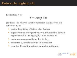 Enters the logistic (2)
Estimating η as
^
η = arg max
η
`(η)
produces the reverse logistic regression estimator of the
constants cj as
I partial forgetting of initial distribution
I objective function equivalent to a multinomial logistic
regression with the log $̃i(ϑit)’s as covariates
I randomness reversed from Ti’s to ϑit’s
I constants cj idenfitiable up to a constant
I resulting biased importance sampling estimator
 