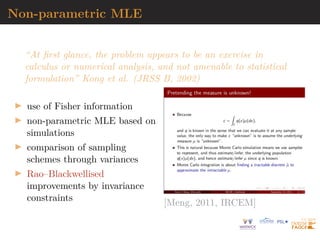 Non-parametric MLE
“At first glance, the problem appears to be an exercise in
calculus or numerical analysis, and not amenable to statistical
formulation” Kong et al. (JRSS B, 2002)
I use of Fisher information
I non-parametric MLE based on
simulations
I comparison of sampling
schemes through variances
I Rao–Blackwellised
improvements by invariance
constraints [Meng, 2011, IRCEM]
 