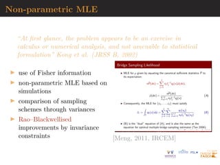 Non-parametric MLE
“At first glance, the problem appears to be an exercise in
calculus or numerical analysis, and not amenable to statistical
formulation” Kong et al. (JRSS B, 2002)
I use of Fisher information
I non-parametric MLE based on
simulations
I comparison of sampling
schemes through variances
I Rao–Blackwellised
improvements by invariance
constraints [Meng, 2011, IRCEM]
 