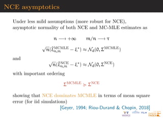 NCE asymptotics
Under less mild assumptions (more robust for NCE),
asymptotic normality of both NCE and MC-MLE estimates as
n −→ +∞ m/n −→ τ
√
n(^
ξMCMLE
n,m − ξ∗
) ≈ Nd(0, ΣMCMLE
)
and √
n(^
ξNCE
n,m − ξ∗
) ≈ Nd(0, ΣNCE
)
with important ordering
ΣMCMLE
 ΣNCE
showing that NCE dominates MCMLE in terms of mean square
error (for iid simulations)
[Geyer, 1994; Riou-Durand  Chopin, 2018]
 