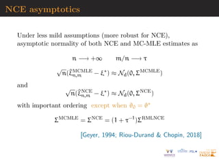 NCE asymptotics
Under less mild assumptions (more robust for NCE),
asymptotic normality of both NCE and MC-MLE estimates as
n −→ +∞ m/n −→ τ
√
n(^
ξMCMLE
n,m − ξ∗
) ≈ Nd(0, ΣMCMLE
)
and √
n(^
ξNCE
n,m − ξ∗
) ≈ Nd(0, ΣNCE
)
with important ordering except when ϑ0 = ϑ∗
ΣMCMLE
= ΣNCE
= (1 + τ−1
)ΣRMLNCE
[Geyer, 1994; Riou-Durand  Chopin, 2018]
 