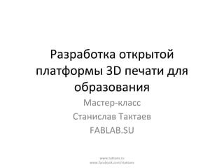 Разработка открытой
платформы 3D печати для
образования
Мастер-класс
Станислав Тактаев
FABLAB.SU
www.taktaev.ru
www.facebook.com/staktaev
 