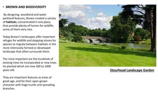 • BROWN AND BIODIVERSITY
By designing, woodland and water
parkland features, Brown created a variety
of habitats, concentrated in one place,
that provide plenty of homes for wildlife,
some of them very rare.
Today Brown’s landscapes offer important
refuges for wildlife and stepping stones for
species to migrate between habitats in the
more intensively farmed or developed
landscape that often surrounds them.
The most important are the hundreds of
existing trees he incorporated or new trees
he planted which are now 300 to 1000
years old.
They are important features as trees of
great age, and for their open-grown
character with huge trunks and spreading
branches.
Stourhead Landscape Garden
 