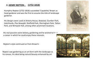 2. HENRY REPTON -
His real passions were botany, gardening and he wished to have
a career in which he could enjoy these interests.
Repton’s style continued on from Brown’s
Repton saw gardening as an art form with the landscape as
his canvas, his ideal being natural beauty enhanced by art.
(1752-1818)
Humphry Repton (1752-1818) succeeded 'Capability' Brown as
head gardener and was the first to assume the title of landscape
gardener.
His designs were used at Antony House, Bowood, Clumber Park,
Hatchlands, Plas Newydd, Sheffield Park, Sheringham Park, Tatton
Park, and Wimpole Hall, among other prominent locations.
 