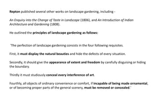 Repton published several other works on landscape gardening, including -
An Enquiry into the Change of Taste in Landscape (1806), and An Introduction of Indian
Architecture and Gardening (1808).
He outlined the principles of landscape gardening as follows:
'The perfection of landscape gardening consists in the four following requisites.
First, it must display the natural beauties and hide the defects of every situation.
Secondly, it should give the appearance of extent and freedom by carefully disguising or hiding
the boundary.
Thirdly it must studiously conceal every interference of art.
Fourthly, all objects of ordinary convenience or comfort, if incapable of being made ornamental,
or of becoming proper parts of the general scenery, must be removed or concealed.'
 