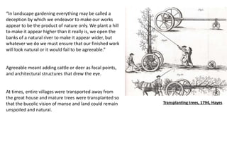“In landscape gardening everything may be called a
deception by which we endeavor to make our works
appear to be the product of nature only. We plant a hill
to make it appear higher than it really is, we open the
banks of a natural river to make it appear wider, but
whatever we do we must ensure that our finished work
will look natural or it would fail to be agreeable.”
Agreeable meant adding cattle or deer as focal points,
and architectural structures that drew the eye.
At times, entire villages were transported away from
the great house and mature trees were transplanted so
that the bucolic vision of manse and land could remain
unspoiled and natural.
Transplanting trees, 1794, Hayes
 