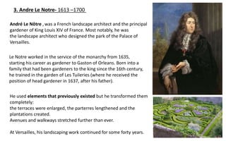 3. Andre Le Notre- 1613 –1700
He used elements that previously existed but he transformed them
completely:
the terraces were enlarged, the parterres lengthened and the
plantations created.
Avenues and walkways stretched further than ever.
At Versailles, his landscaping work continued for some forty years.
André Le Nôtre ,was a French landscape architect and the principal
gardener of King Louis XIV of France. Most notably, he was
the landscape architect who designed the park of the Palace of
Versailles.
Le Notre worked in the service of the monarchy from 1635,
starting his career as gardener to Gaston of Orleans. Born into a
family that had been gardeners to the king since the 16th century,
he trained in the garden of Les Tuileries (where he received the
position of head gardener in 1637, after his father).
 