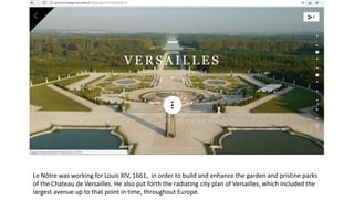Le Nôtre was working for Louis XIV, 1661, in order to build and enhance the garden and pristine parks
of the Chateau de Versailles. He also put forth the radiating city plan of Versailles, which included the
largest avenue up to that point in time, throughout Europe.
 