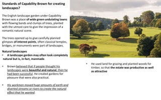 Natural landscapes
• A landscape garden may often look completely
natural but is, in fact, manmade.
• Brown believed that if people thought his
landscapes were beautiful and natural, then he
had been successful. He created gardens for
pleasure that were also practical.
• His workmen moved huge amounts of earth and
diverted streams or rivers to create the natural
effect that he wanted.
Standards of Capability Brown for creating
landscapes?
The English landscape garden under Capability
Brown was a place of wide green undulating lawns
with flowing bands and clumps of trees, planted
with the utmost care to give the impression of a
romantic natural scene.
The trees opened up to give carefully planned
glimpses of interest points, often classical temples,
bridges, or monuments were part of landscapes.
• He used land for grazing and planted woods for
timber, so that the estate was productive as well
as attractive
 