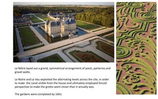 Le Nôtre layed out a grand, symmetrical arrangement of pools, parterres and
gravel walks.
Le Notre and Le Vau exploited the alternating levels across the site, in order
to make the canal visible from the house and ultimately employed forced
perspective to make the grotto seem closer than it actually was.
The gardens were completed by 1661.
 