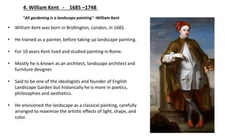 4. William Kent - 1685 –1748
"All gardening is a landscape painting" -William Kent
• William Kent was born in Bridlington, London, in 1685.
• He trained as a painter, before taking up landscape painting.
• For 10 years Kent lived and studied painting in Rome.
• Mostly he is known as an architect, landscape architect and
furniture designer.
• Said to be one of the ideologists and founder of English
Landscape Garden but historically he is more in poetics,
philosophies and aesthetics.
• He envisioned the landscape as a classical painting, carefully
arranged to maximize the artistic effects of light, shape, and
color.
 
