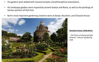 Rousham House, Oxfordshire
- the finest surviving example
of Kent's "natural" gardening
style
• His gardens were dotted with classical temples and philosophical associations.
• His landscape gardens were inspired by ancient Greece and Rome, as well as the paintings of
famous painters of that time
• Kent's most important gardening creations were at Stowe, Rousham, and Chiswick House
 