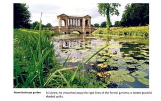 Stowe landscape garden At Stowe, he smoothed away the rigid lines of the formal gardens to create graceful
shaded walks.
 