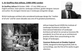 5. Sir Geoffrey Alan Jellicoe, (1900-1996) London
British landscape architect who considered landscape design the "mother
of all arts" and for seven decades was one of its greatest practitioners.
Jellicoe helped found (1929) the Institute of
Landscape Architects and later the
International Federation of Landscape
Architects (of which he served as honorary life
president), he at first set up an architectural
practice rather than concentrating on the
design of landscapes.
Caveman Restaurant at Cheddar England
(1934), designed to blend gracefully with its
surroundings, was the first of his works to gain
attention.
Sir Geoffrey Jellicoe (8 October 1900 – 17 July 1996) was an
English architect, town planner, landscape architect, garden designer, lecturer
and author. His strongest interest was in landscape and garden design.
 