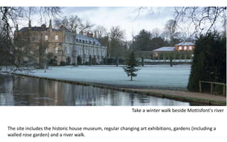 Take a winter walk beside Mottisfont's river
The site includes the historic house museum, regular changing art exhibitions, gardens (including a
walled rose garden) and a river walk.
 