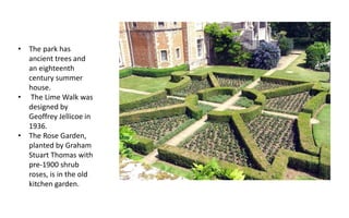 • The park has
ancient trees and
an eighteenth
century summer
house.
• The Lime Walk was
designed by
Geoffrey Jellicoe in
1936.
• The Rose Garden,
planted by Graham
Stuart Thomas with
pre-1900 shrub
roses, is in the old
kitchen garden.
 