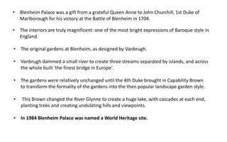 • Blenheim Palace was a gift from a grateful Queen Anne to John Churchill, 1st Duke of
Marlborough for his victory at the Battle of Blenheim in 1704.
• The interiors are truly magnificent: one of the most bright expressions of Baroque style in
England.
• The original gardens at Blenheim, as designed by Vanbrugh.
• Vanbrugh dammed a small river to create three streams separated by islands, and across
the whole built 'the finest bridge in Europe'.
• The gardens were relatively unchanged until the 4th Duke brought in Capability Brown
to transform the formality of the gardens into the then popular landscape garden style.
• This Brown changed the River Glynne to create a huge lake, with cascades at each end,
planting trees and creating undulating hills and viewpoints.
• In 1984 Blenheim Palace was named a World Heritage site.
 