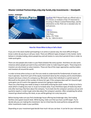 Master Limited Partnerships,mlp,mlp funds,mlp investments – Steelpath
Author : JimKnight
                                                     SteelPath MLP Mutual Funds are offered only to
                                                     US citizens or residents of the US interested in
                                                     investing in Master Limited Partnerships, and the
                                                     information on this Web site is intended only for
                                                     such persons.

                                                     Address :
                                                     2100 Mckinney,
                                                     14th Floor,
                                                     Dallas ,TX 75201
                                                     Ph. No : 888-614-6614




                             How Do I Know When to Buy or Sell a Stock

If you are in the stock market participating in an active or passive way, the most difficult thing to
know is when do you buy or sell your stock. There are different types of players in the market. Some
believe in intraday trading, where people buy and sell stocks in a very short period of time in order to
make quick gains.

There are also people who trade in a pre-fixed schedule like every quarter. And there are also some
instances where people just want to buy and hold in order to make long term gains. These long term
investors are also known as value investors. These are few of the major approaches used by traders
and investors all around the world.

In order to know when to buy or sell, first one needs to understand the fundamentals of stocks and
how it operates. Stock form part of the equity investment done by the company and its shareholders.
Anyone who buys a share of a company e.g. Microsoft, means that individual is a partial owner of
Microsoft to the extent of the number of shares he’s got. If the company does well he’s bound to get
some gains out of it and in the opposite scenario he’s going to make losses.
There are a few things one needs to keep in mind while entering the stock market. Firstly try to find a
stock which is trading very near or at par to its book value. If you find these types of stocks buy them
only after learning a few facts about the company. Try to look into the company’s previous annual and
quarterly reports in order to get some idea about the company’s position. After completing the whole
research go ahead and buy the stock, as you will be getting it at a very low price.

Before buying make sure you find a brokerage house offering low brokerage rates, fast trading
facilities and a good research desk. While buying, make sure that you have a profit target. Try to
decide why you are making this investment. See to it that how the stock performs along with the
other investments made in your portfolio.

Depending on your investment goal decide how much risk you can bear. It can be for your retirement,
 