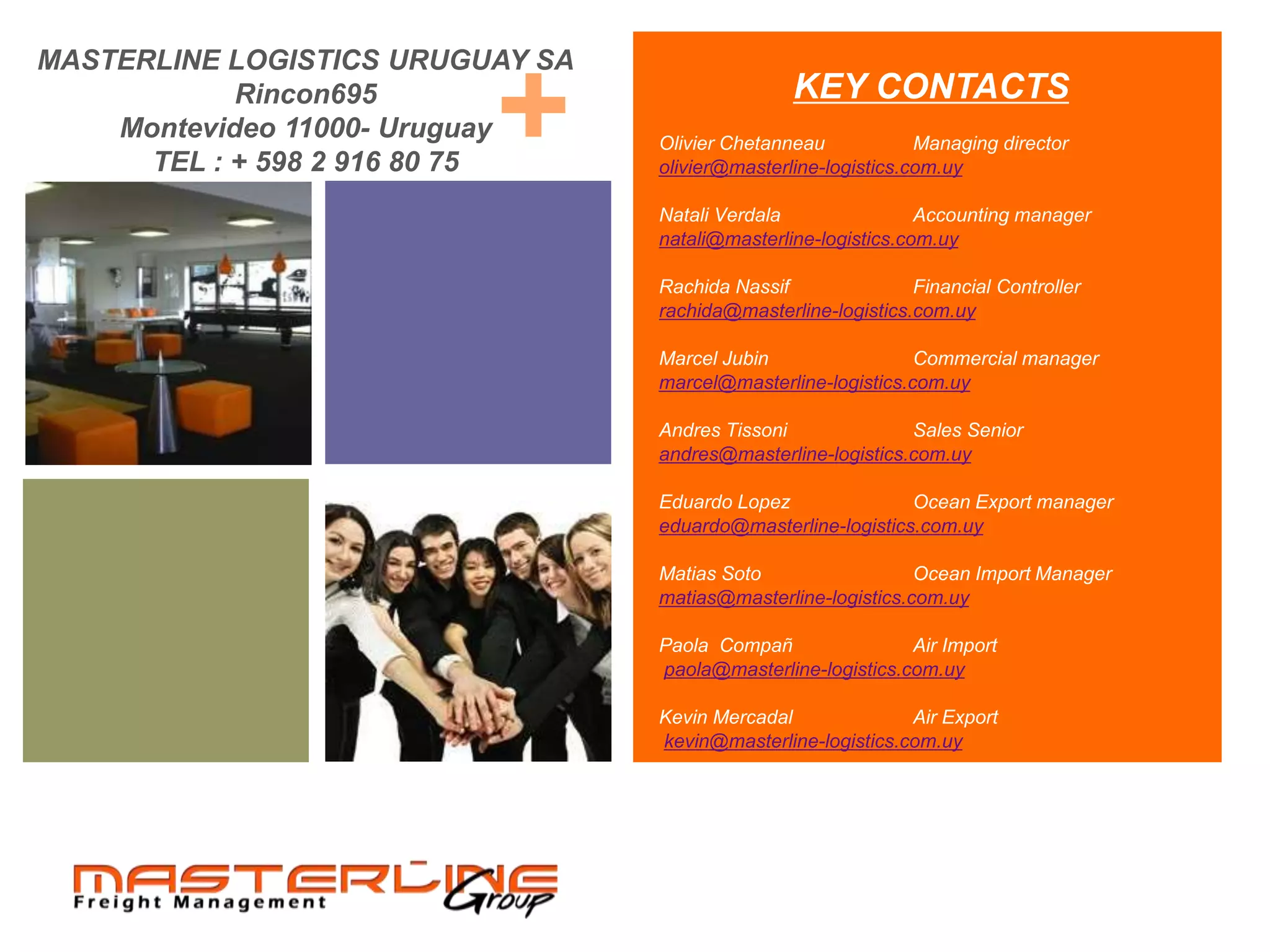 MASTERLINE LOGISTICS URUGUAY SA
            Rincon695
                          +
    Montevideo 11000- Uruguay
      TEL : + 598 2 916 80 75
                                                 KEY CONTACTS
                                  Olivier Chetanneau            Managing director
                                  olivier@masterline-logistics.com.uy

                                  Natali Verdala                Accounting manager
                                  natali@masterline-logistics.com.uy

                                  Rachida Nassif               Financial Controller
                                  rachida@masterline-logistics.com.uy

                                  Marcel Jubin                 Commercial manager
                                  marcel@masterline-logistics.com.uy

                                  Andres Tissoni              Sales Senior
                                  andres@masterline-logistics.com.uy

                                  Eduardo Lopez               Ocean Export manager
                                  eduardo@masterline-logistics.com.uy

                                  Matias Soto                  Ocean Import Manager
                                  matias@masterline-logistics.com.uy

                                  Paola Compañ                Air Import
                                  paola@masterline-logistics.com.uy

                                  Kevin Mercadal              Air Export
                                  kevin@masterline-logistics.com.uy
 