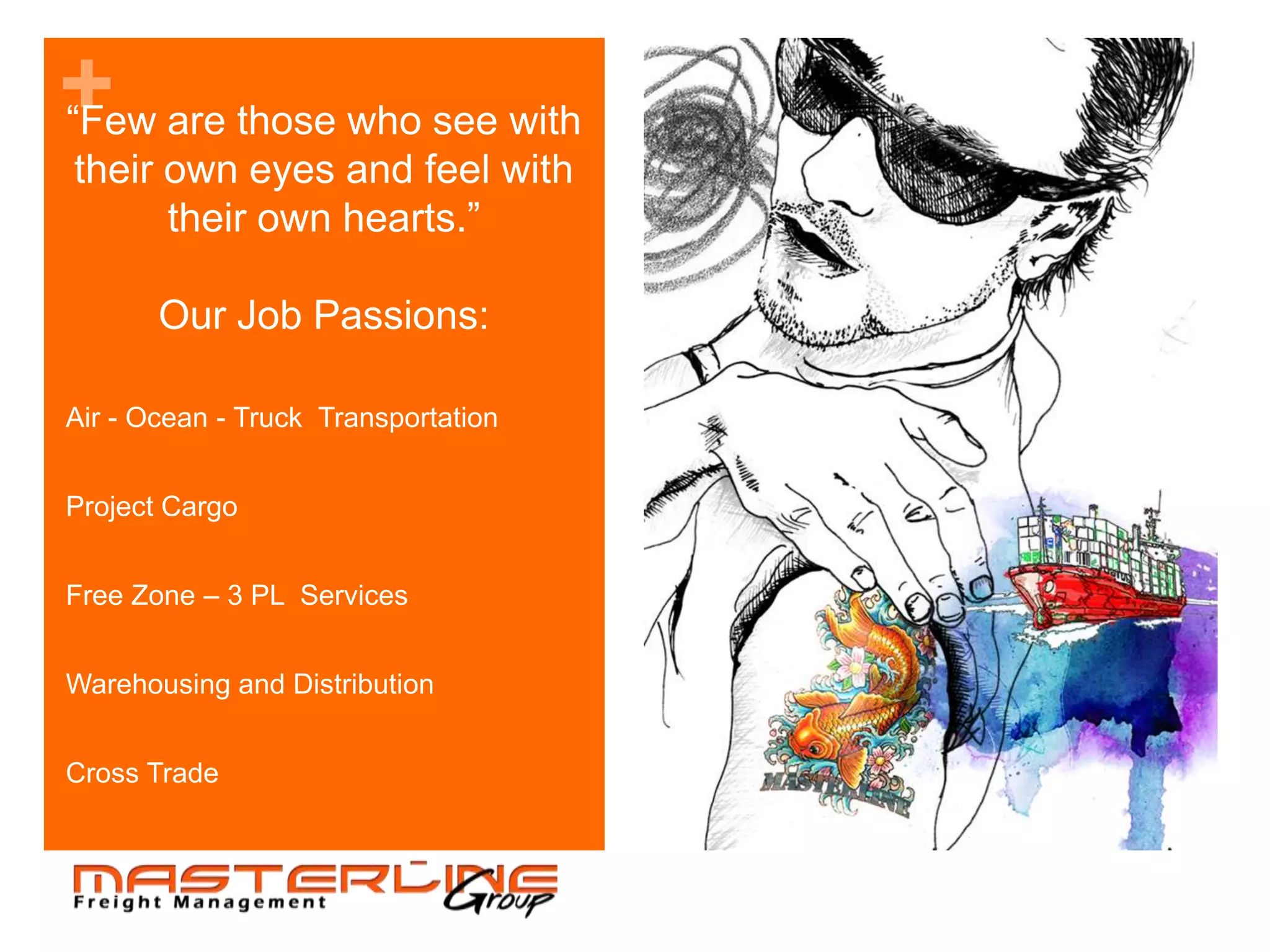 + are those who see with
“Few
their own eyes and feel with
      their own hearts.”

       Our Job Passions:

Air - Ocean - Truck Transportation


Project Cargo


Free Zone – 3 PL Services


Warehousing and Distribution


Cross Trade
 