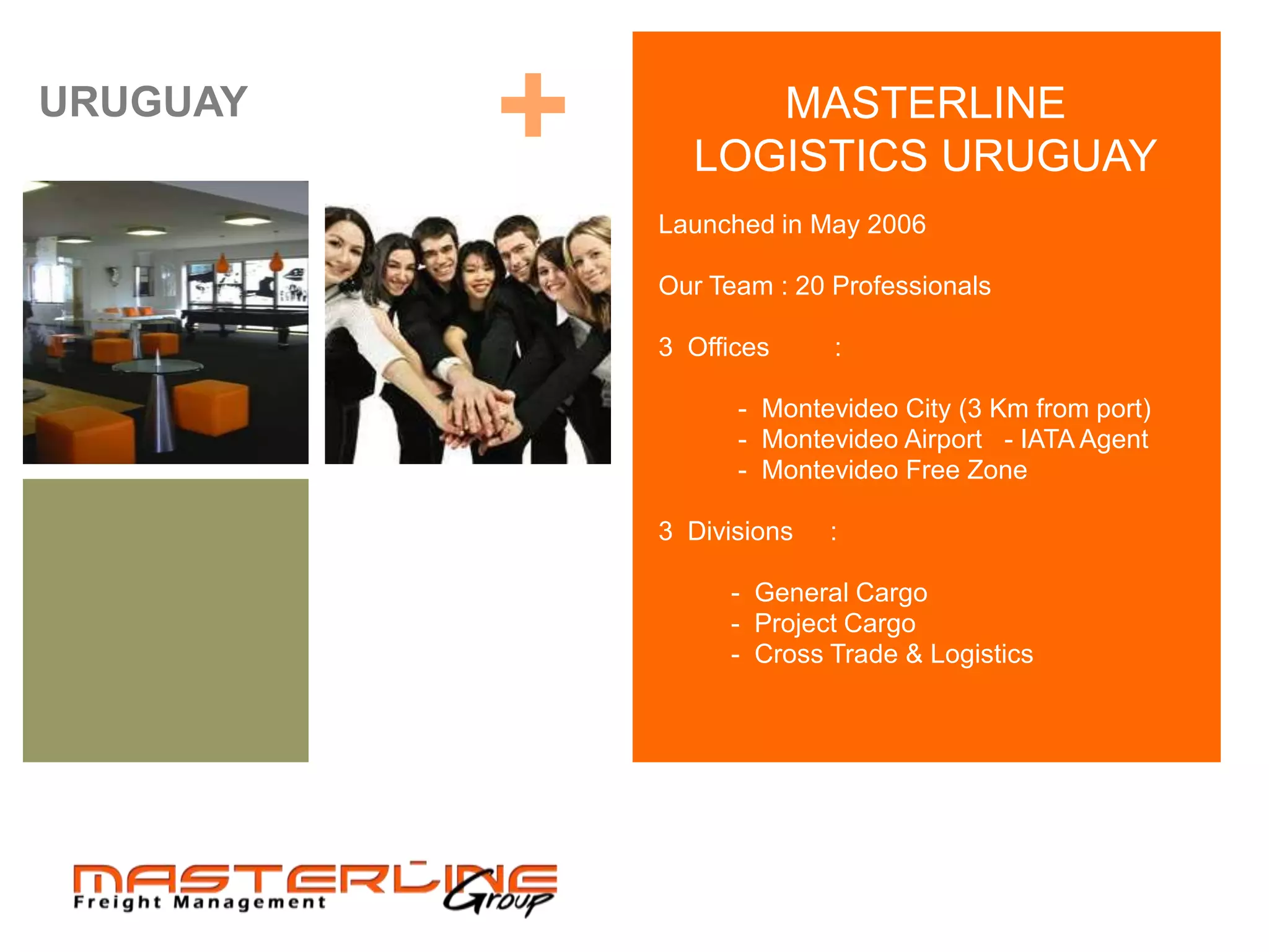 URUGUAY
          +        MASTERLINE
                LOGISTICS URUGUAY
              Launched in May 2006

              Our Team : 20 Professionals

              3 Offices     :

                    - Montevideo City (3 Km from port)
                    - Montevideo Airport - IATA Agent
                    - Montevideo Free Zone

              3 Divisions   :

                   - General Cargo
                   - Project Cargo
                   - Cross Trade & Logistics
 
