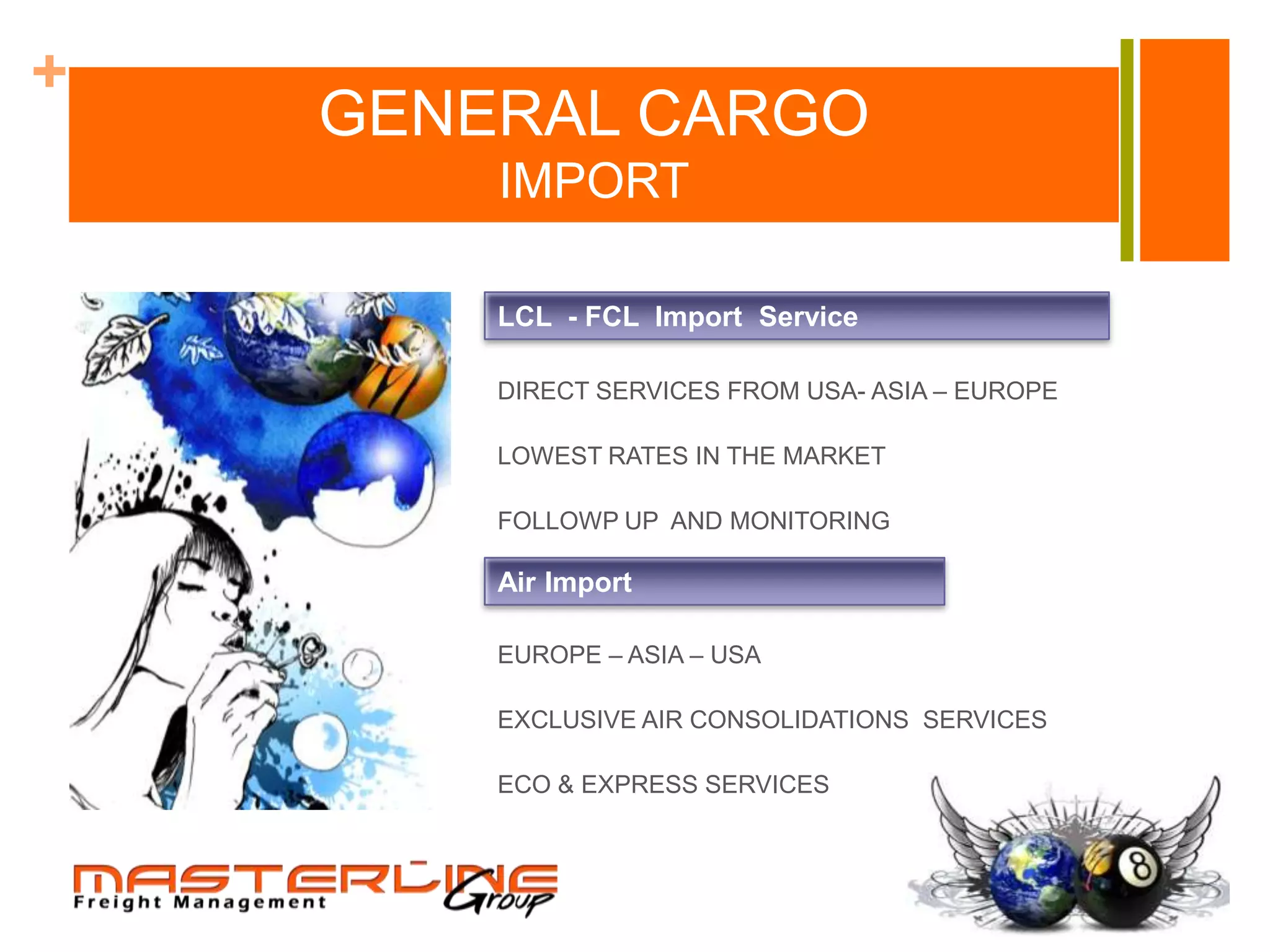 +
    GENERAL CARGO
        IMPORT

        LCL - FCL Import Service

        DIRECT SERVICES FROM USA- ASIA – EUROPE

        LOWEST RATES IN THE MARKET

        FOLLOWP UP AND MONITORING

        Air Import

        EUROPE – ASIA – USA

        EXCLUSIVE AIR CONSOLIDATIONS SERVICES

        ECO & EXPRESS SERVICES
 
