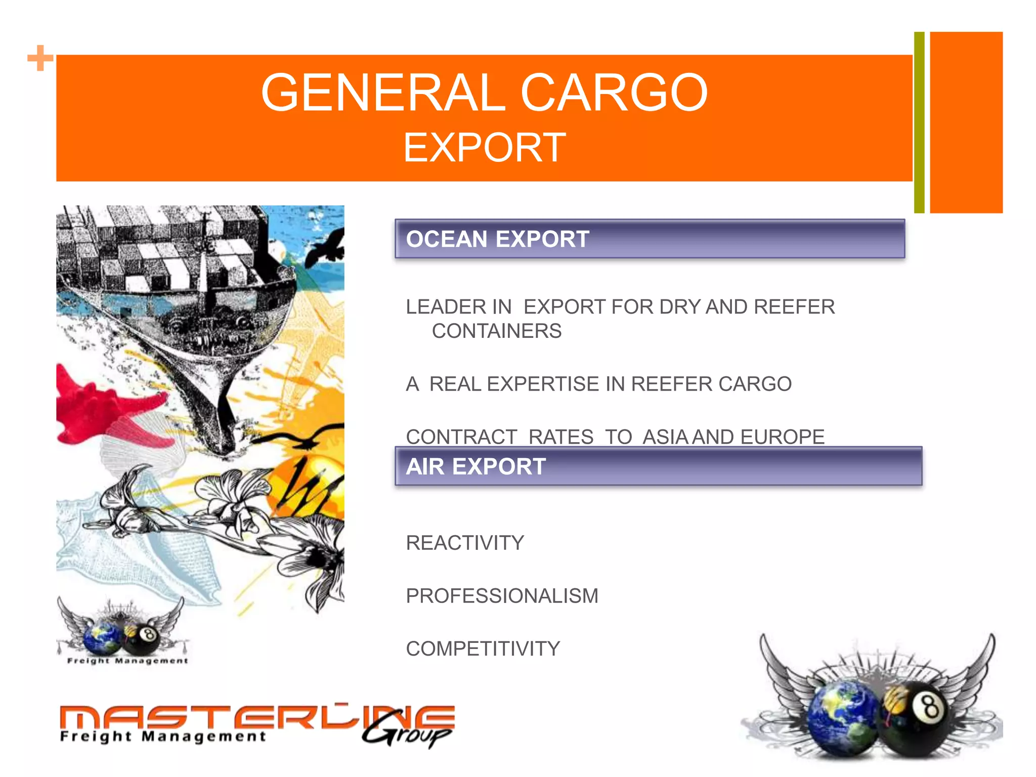 +
    GENERAL CARGO
        EXPORT

        OCEAN EXPORT

        LEADER IN EXPORT FOR DRY AND REEFER
          CONTAINERS

        A REAL EXPERTISE IN REEFER CARGO

        CONTRACT RATES TO ASIA AND EUROPE
        AIR EXPORT


        REACTIVITY

        PROFESSIONALISM

        COMPETITIVITY
 