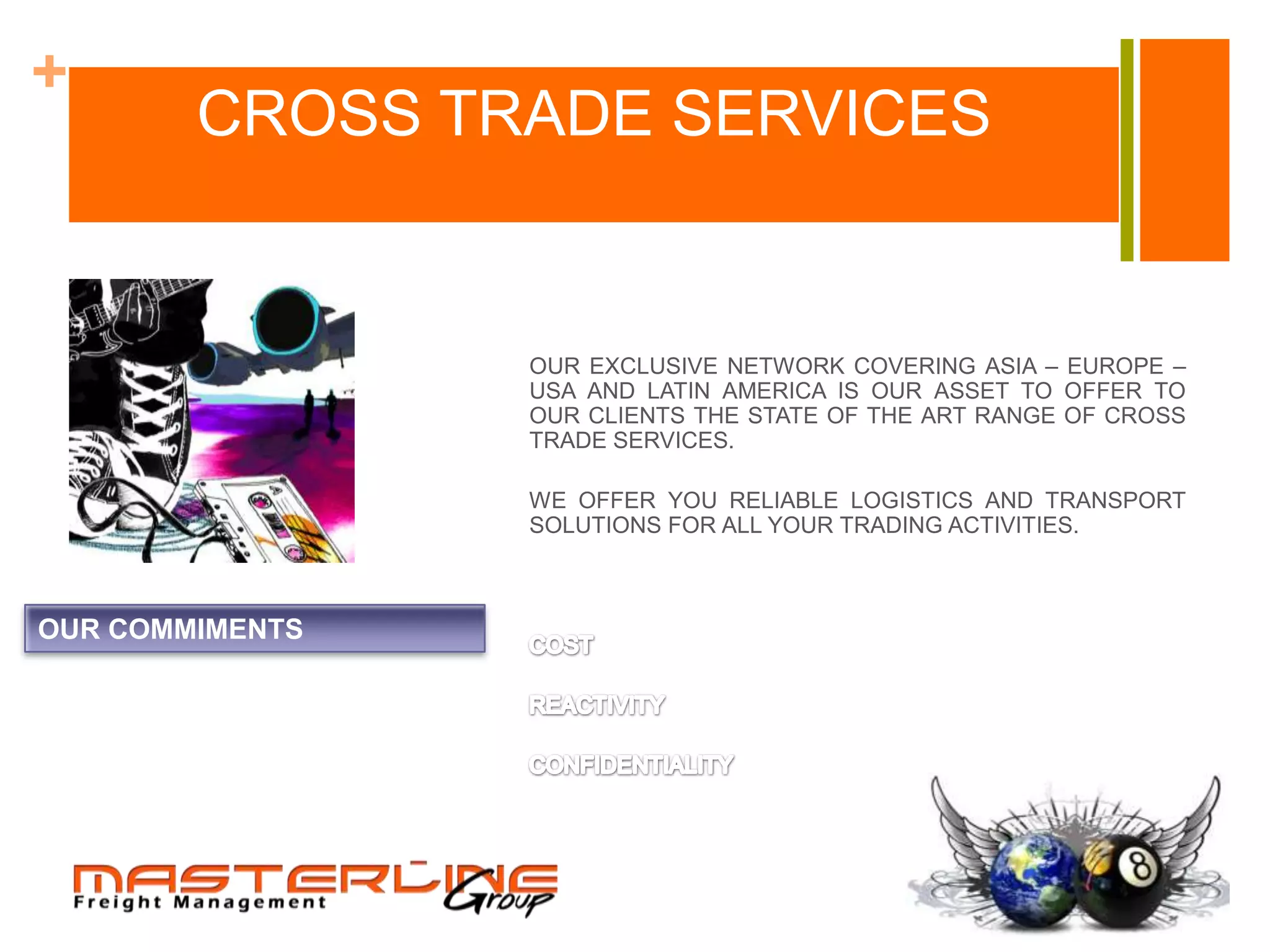 +
        CROSS TRADE SERVICES


                 OUR EXCLUSIVE NETWORK COVERING ASIA – EUROPE –
                 USA AND LATIN AMERICA IS OUR ASSET TO OFFER TO
                 OUR CLIENTS THE STATE OF THE ART RANGE OF CROSS
                 TRADE SERVICES.

                 WE OFFER YOU RELIABLE LOGISTICS AND TRANSPORT
                 SOLUTIONS FOR ALL YOUR TRADING ACTIVITIES.



OUR COMMIMENTS
 