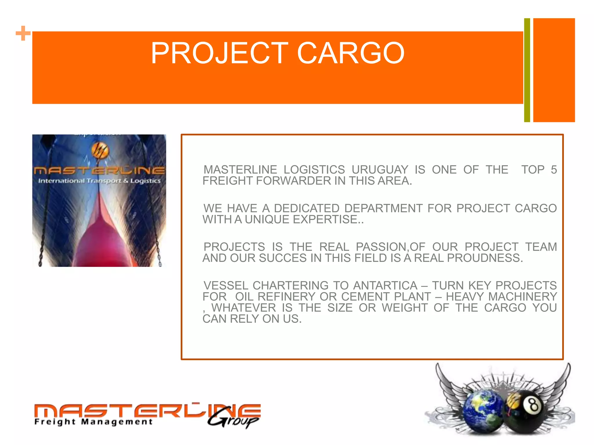 +
    PROJECT CARGO


      MASTERLINE LOGISTICS URUGUAY IS ONE OF THE   TOP 5
      FREIGHT FORWARDER IN THIS AREA.

      WE HAVE A DEDICATED DEPARTMENT FOR PROJECT CARGO
      WITH A UNIQUE EXPERTISE..

      PROJECTS IS THE REAL PASSION,OF OUR PROJECT TEAM
      AND OUR SUCCES IN THIS FIELD IS A REAL PROUDNESS.

      VESSEL CHARTERING TO ANTARTICA – TURN KEY PROJECTS
      FOR OIL REFINERY OR CEMENT PLANT – HEAVY MACHINERY
      , WHATEVER IS THE SIZE OR WEIGHT OF THE CARGO YOU
      CAN RELY ON US.
 