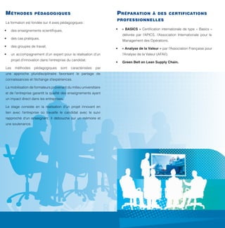 Une formation professionnelle
au service de la chaîne logistique

objectifs

titre

délivré

m éthodes

p réparation

pédagogiques

professionnelles

La formation est fondée sur 4 axes pédagogiques :
•	

p rérequis

des cas pratiques,

•	

•	 « BASICS » Certification internationale de type « Basics »

des enseignements scientifiques,

•	

des groupes de travail,

•	

délivrée par l’APICS, l’Association Internationale pour le
Management des Opérations.
•	 « Analyse de la Valeur » par l’Association Française pour

méthodes

pédagogiques

sont

caractérisées

•	
par

une approche pluridisciplinaire favorisant le partage de
connaissances et l’échange d’expériences.
La mobilisation de formateurs provenant du milieu universitaire

té m oig nage

et de l’entreprise garantit la qualité des enseignements ayant
un impact direct dans les entreprises.

Paul Alexandre
Diplômé en 2011
Je suis PMO Manager au sein de la société Luxembourgeoise Landewyck Group. Je suis employé dans cette société depuis 22 ans
où j’ai occupé différents postes.

Pourquoi avoir décidé de reprendre des études ?
J’ai suivi le « Master en Management de la Chaîne Logistique » (Promo 1) avec pour objectif de parfaire mes connaissances.

Avec quelles qualifications avez-vous intégré la formation ?
N’ayant pas les qualifications requises pour suivre ce cursus, je suis passé par la Validation des Acquis Professionnels (VAP), qui en plus
d’être nécessaire pour suivre ce Master, m’a permis d’obtenir la reconnaissance de mon expérience et de faire le point sur mon parcours
professionnel.

Que vous a apporté le Master ?
Cette formation alterne théorie et pratique, elle est dispensée par un mixte de professeurs et de professionnels. Chaque cours fut un moment
d’échange unique avec le corps professoral, mais également avec mes condisciples issus eux-mêmes du monde professionnel.
Elle m’a permis d’acquérir de nouvelles compétences en management et de me faire découvrir de nouvelles techniques.
Cette formation m’a aidé à mieux me structurer et m’organiser dans mes activités quotidiennes.

Un conseil aux personnes intéressées ?
J’aimerais attirer leur attention sur le fait que cette démarche doit être personnelle et mûrement réfléchie car elle demande des sacrifices.
Elle ne pourra en aucun cas aboutir à une réussite sans le soutien familial et professionnel.

Le stage consiste en la réalisation d’un projet innovant en
lien avec l’entreprise où travaille le candidat avec le suivi

public visé

rapproché d’un enseignant. Il débouche sur un mémoire et

validation des acquis
p rofessionnels (vap)

l’Analyse de la Valeur (AFAV).

un accompagnement d’un expert pour la réalisation d’un
projet d’innovation dans l’entreprise du candidat.

Les

une soutenance.

à des certifications

Green Belt en Lean Supply Chain.

 