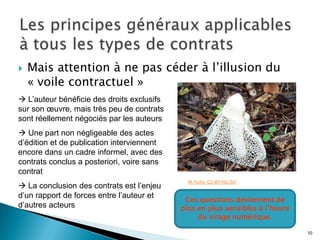    Mais attention à ne pas céder à l’illusion du
    « voile contractuel »
 L’auteur bénéficie des droits exclusifs
sur son œuvre, mais très peu de contrats
sont réellement négociés par les auteurs
 Une part non négligeable des actes
d’édition et de publication interviennent
encore dans un cadre informel, avec des
contrats conclus a posteriori, voire sans
contrat
                                              M. Kuhn. CC-BY-NC-SA
 La conclusion des contrats est l’enjeu
d’un rapport de forces entre l’auteur et
                                             Ces questions deviennent de
d’autres acteurs                            plus en plus sensibles à l’heure
                                                 du virage numérique.

                                                                               10
 