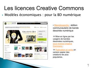 Les licences Creative Commons
   Modèles économiques : pour la BD numérique

                              • Manolosanctis : édition
                              communautaire de bande
                              dessinée numérique

                               Mise en ligne par les
                              usagers de bandes
                              dessinées numériques,
                              sous licence Creative
                              Commons ;
                               Publication et vente en
                              version papier des
                              créations les plus
                              populaires.


                                                          10
                                                           7
 