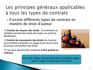    Il existe différents types de contrats en
       matière de droit d’auteur
 Contrat de cession des droits : ils entraînent un
véritable transfert des droits de l’auteur au profit du
bénéficiaire ;
 Contrat de concession des droits (ou licence) :
ils se limitent à autoriser un usage d’une œuvre sans
provoquer de transfert des droits.
 Les deux peuvent être consentis à titre gratuit ou
                                                            Francis Bourguoin. CC-BY-SA


onéreux.

                   Pour être valides, tous doivent obéir à certaines règles,
                           tant au niveau du fond que de la forme

                                                                                          11
 
